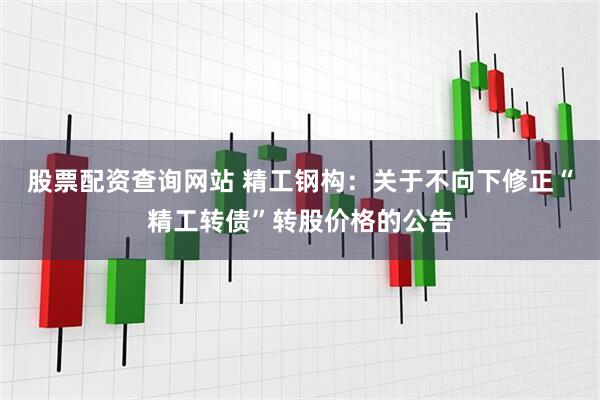 股票配资查询网站 精工钢构：关于不向下修正“精工转债”转股价格的公告