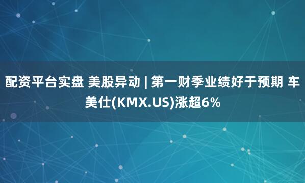 配资平台实盘 美股异动 | 第一财季业绩好于预期 车美仕(KMX.US)涨超6%