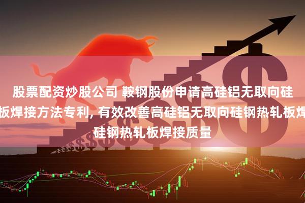 股票配资炒股公司 鞍钢股份申请高硅铝无取向硅钢热轧板焊接方法专利, 有效改善高硅铝无取向硅钢热轧板焊接质量