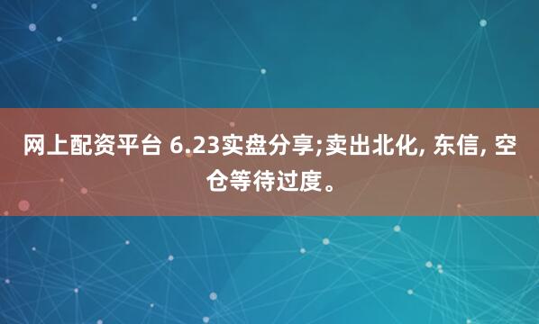 网上配资平台 6.23实盘分享;卖出北化, 东信, 空仓等待过度。
