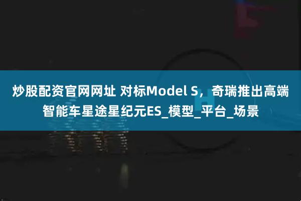 炒股配资官网网址 对标Model S，奇瑞推出高端智能车星途星纪元ES_模型_平台_场景