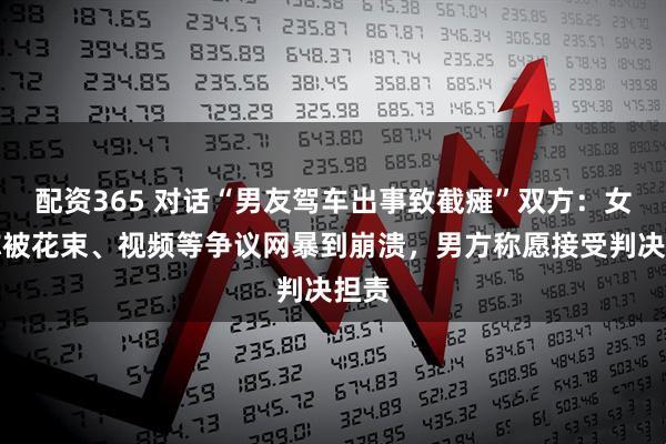 配资365 对话“男友驾车出事致截瘫”双方：女生称被花束、视频等争议网暴到崩溃，男方称愿接受判决担责