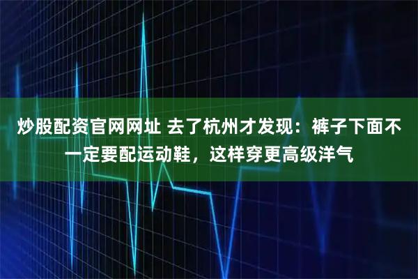 炒股配资官网网址 去了杭州才发现：裤子下面不一定要配运动鞋，这样穿更高级洋气