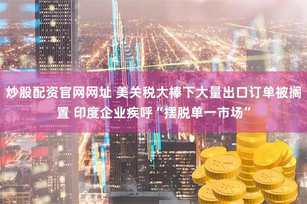 炒股配资官网网址 美关税大棒下大量出口订单被搁置 印度企业疾呼“摆脱单一市场”