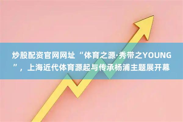 炒股配资官网网址 “体育之源·秀带之YOUNG”，上海近代体育源起与传承杨浦主题展开幕