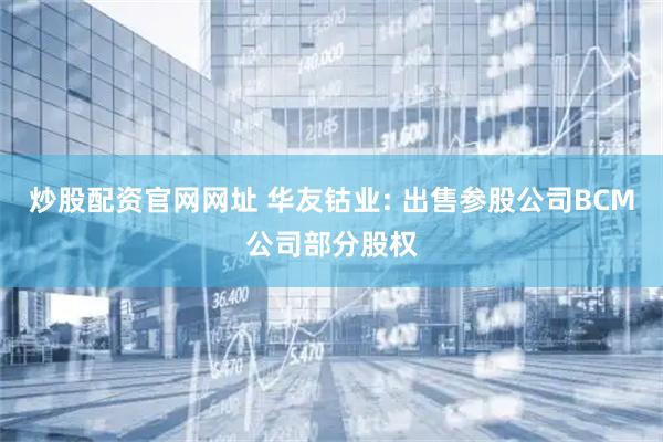 炒股配资官网网址 华友钴业: 出售参股公司BCM公司部分股权