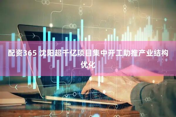 配资365 沈阳超千亿项目集中开工助推产业结构优化