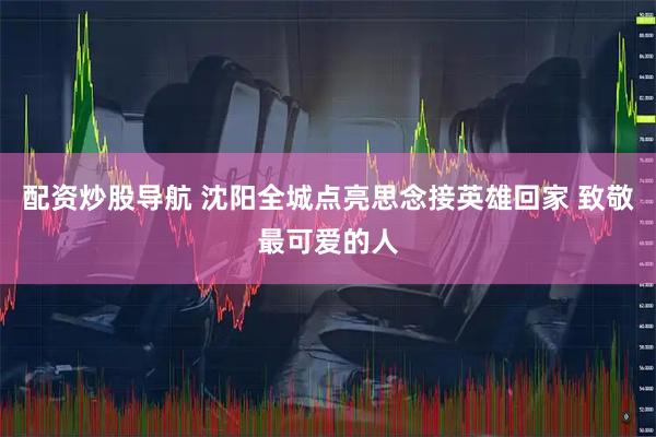 配资炒股导航 沈阳全城点亮思念接英雄回家 致敬最可爱的人