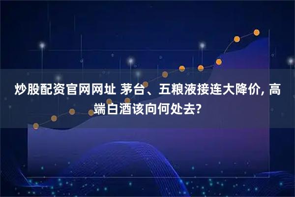 炒股配资官网网址 茅台、五粮液接连大降价, 高端白酒该向何处去?
