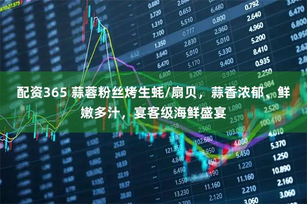 配资365 蒜蓉粉丝烤生蚝/扇贝，蒜香浓郁、鲜嫩多汁，宴客级海鲜盛宴