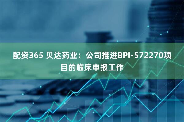 配资365 贝达药业：公司推进BPI-572270项目的临床申报工作
