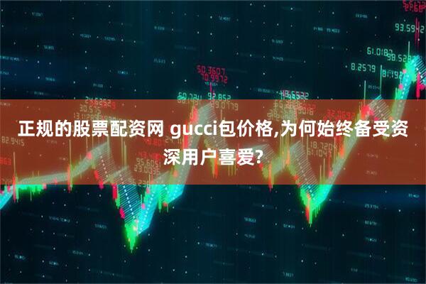 正规的股票配资网 gucci包价格,为何始终备受资深用户喜爱?
