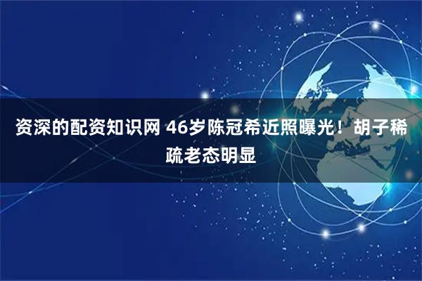 资深的配资知识网 46岁陈冠希近照曝光！胡子稀疏老态明显