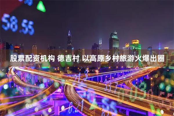 股票配资机构 德吉村 以高原乡村旅游火爆出圈