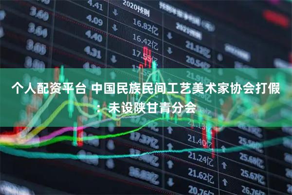 个人配资平台 中国民族民间工艺美术家协会打假：未设陕甘青分会