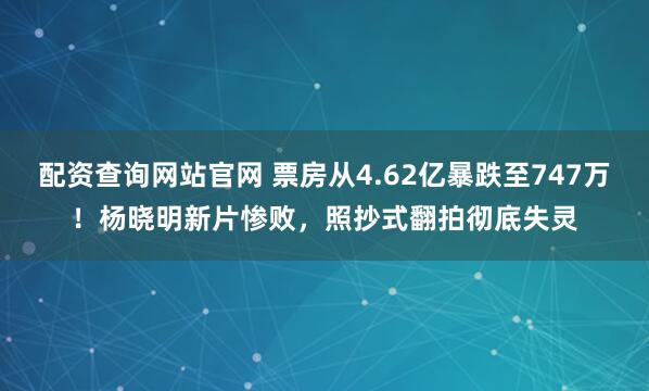 配资查询网站官网 票房从4.62亿暴跌至747万！杨晓明新片惨败，照抄式翻拍彻底失灵